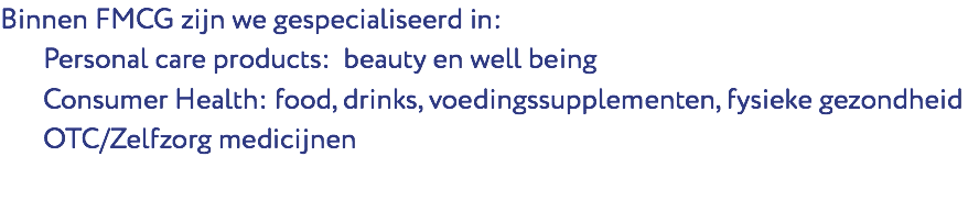 Binnen FMCG zijn we gespecialiseerd in: Personal care products: beauty en well being Consumer Health: food, drinks, voedingssupplementen, fysieke gezondheid OTC/Zelfzorg medicijnen 